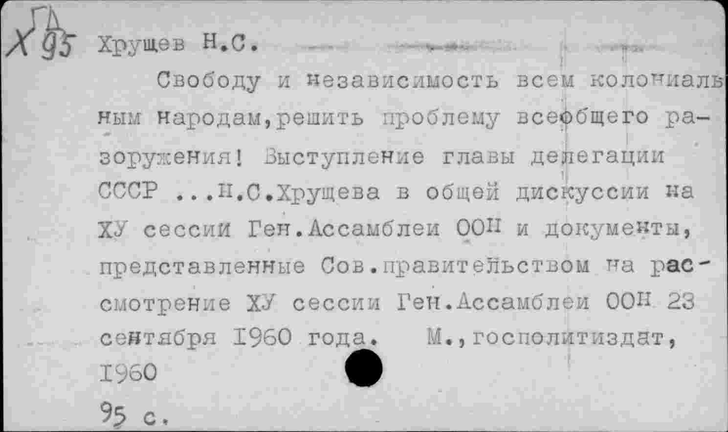 ﻿Хрущев Н.С
Свободу и независимость всем колониальным народам,решить проблему всеобщего ра-зоружения! Выступление главы делегации СССР ...И.С.Хрущева в общей дискуссии на ХУ сессии Ген.Ассамблеи ООП и документы, представленные Сов.правительством на рассмотрение ХУ сессии Ген.Ассамблеи ООП 23 сентября 1960 года. М.,госполитиздат, 1960	ф